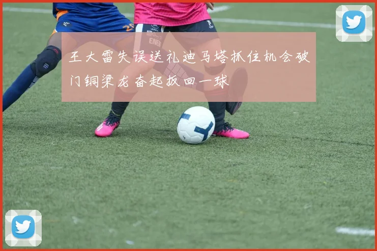 王大雷失误送礼迪马塔抓住机会破门铜梁龙奋起扳回一球