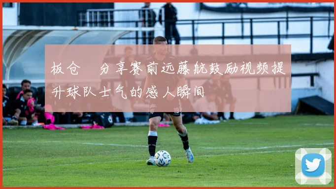 板仓滉分享赛前远藤航鼓励视频提升球队士气的感人瞬间