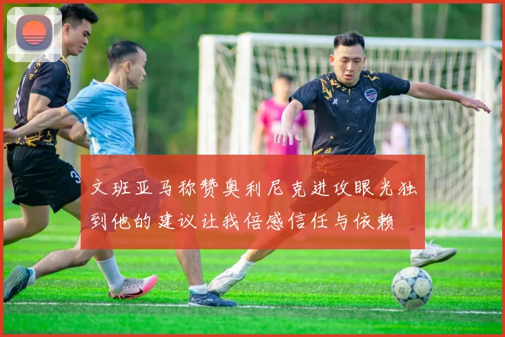 文班亚马称赞奥利尼克进攻眼光独到他的建议让我倍感信任与依赖