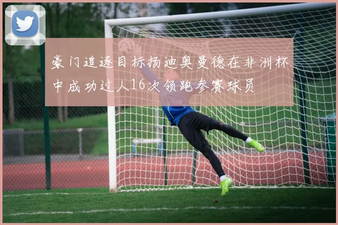 豪门追逐目标扬迪奥曼德在非洲杯中成功过人16次领跑参赛球员