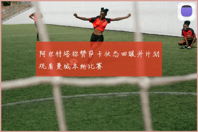 阿尔特塔称赞萨卡状态回暖并计划观看曼城本轮比赛