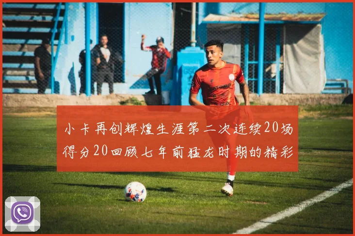 小卡再创辉煌生涯第二次连续20场得分20回顾七年前猛龙时期的精彩表现