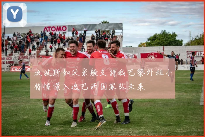 坎波斯如父亲般支持我巴黎外租小将憧憬入选巴西国家队未来