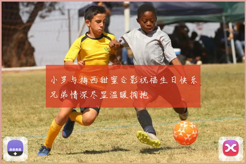 小罗与梅西甜蜜合影祝福生日快乐兄弟情深尽显温暖拥抱