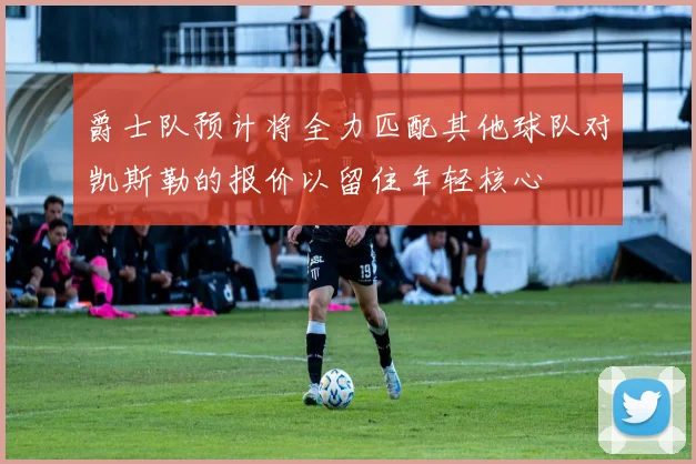 爵士队预计将全力匹配其他球队对凯斯勒的报价以留住年轻核心