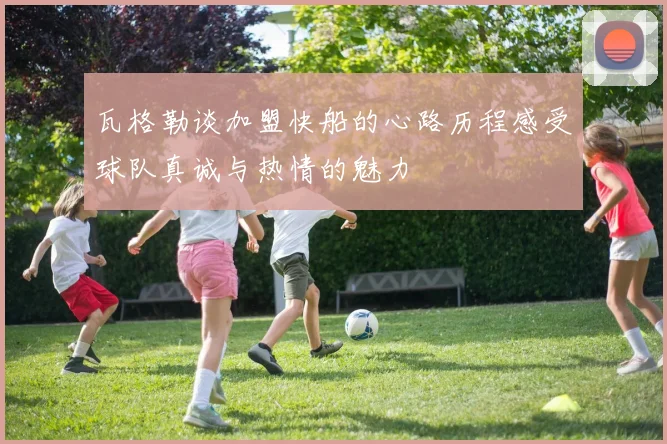瓦格勒谈加盟快船的心路历程感受球队真诚与热情的魅力