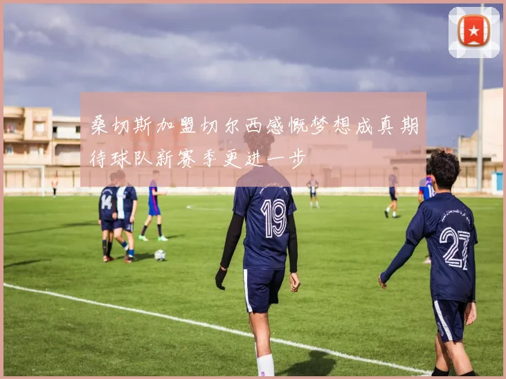 桑切斯加盟切尔西感慨梦想成真期待球队新赛季更进一步