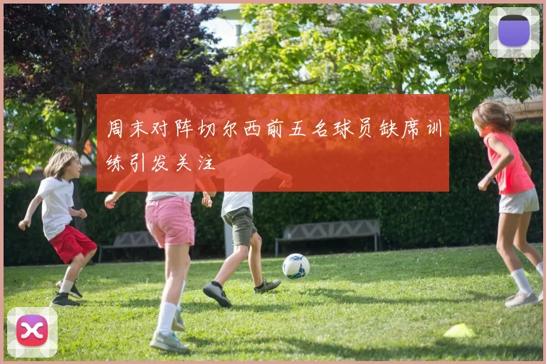 周末对阵切尔西前五名球员缺席训练引发关注