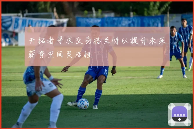 开拓者寻求交易格兰特以提升未来薪资空间灵活性