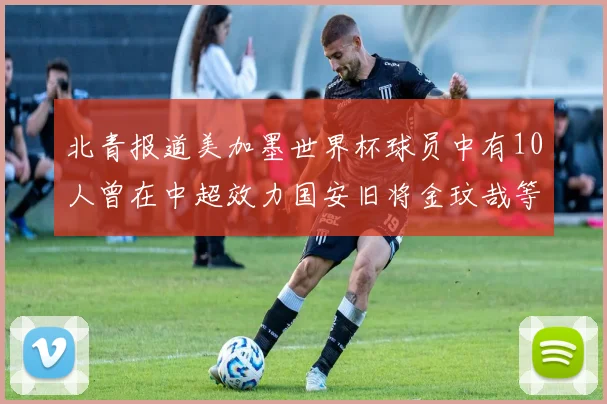 北青报道美加墨世界杯球员中有10人曾在中超效力国安旧将金玟哉等三人入选