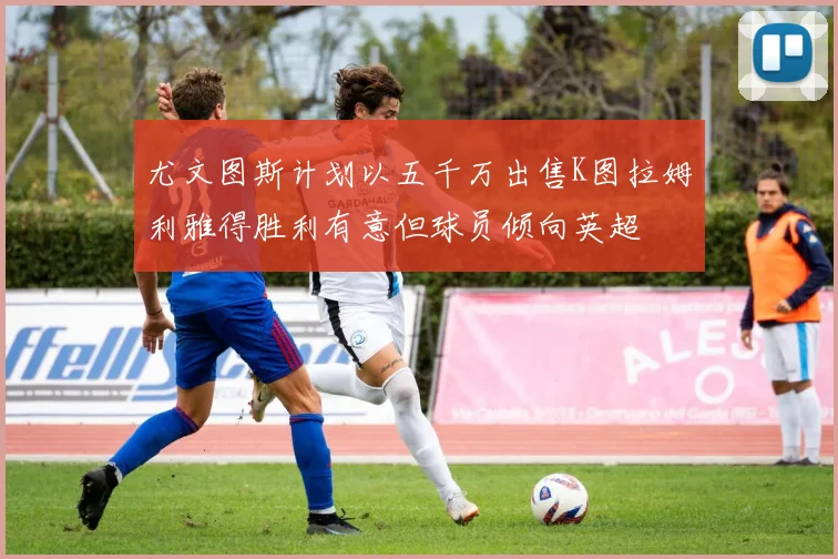 尤文图斯计划以五千万出售K图拉姆利雅得胜利有意但球员倾向英超