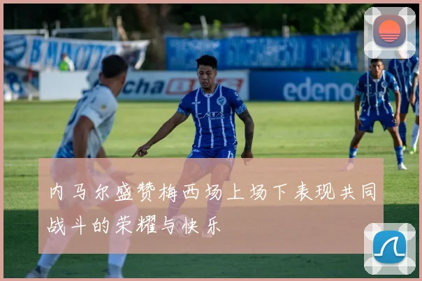内马尔盛赞梅西场上场下表现共同战斗的荣耀与快乐