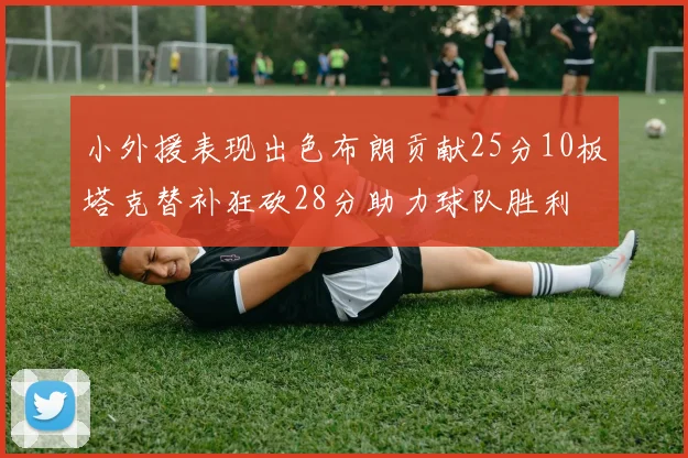 小外援表现出色布朗贡献25分10板塔克替补狂砍28分助力球队胜利