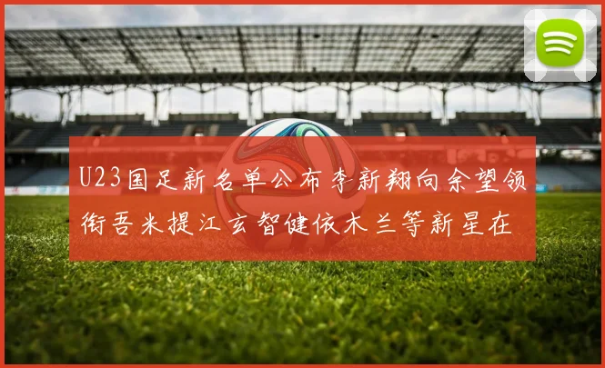 U23国足新名单公布李新翔向余望领衔吾米提江玄智健依木兰等新星在列