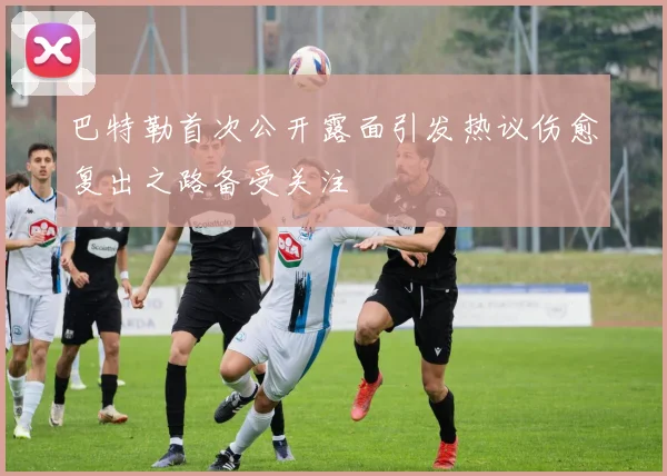 巴特勒首次公开露面引发热议伤愈复出之路备受关注
