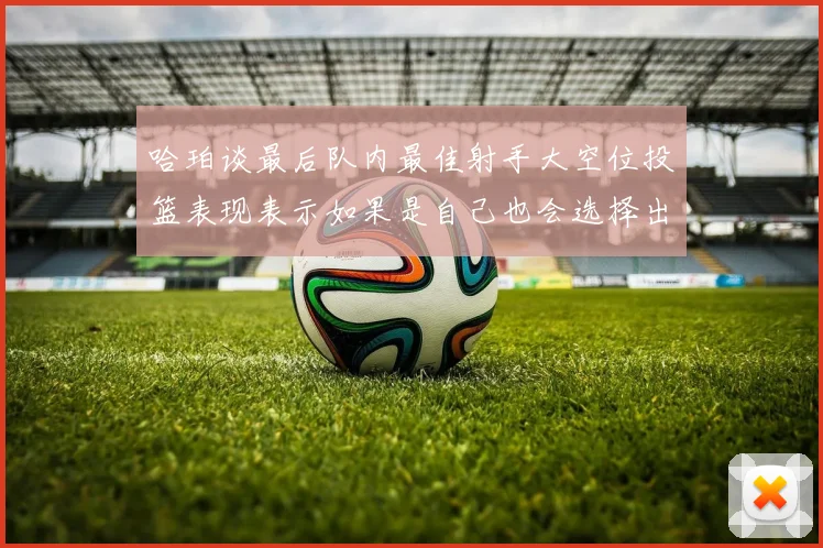 哈珀谈最后队内最佳射手大空位投篮表现表示如果是自己也会选择出手