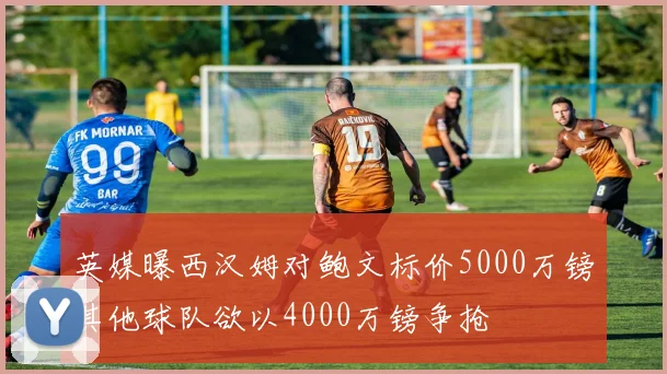 英媒曝西汉姆对鲍文标价5000万镑其他球队欲以4000万镑争抢