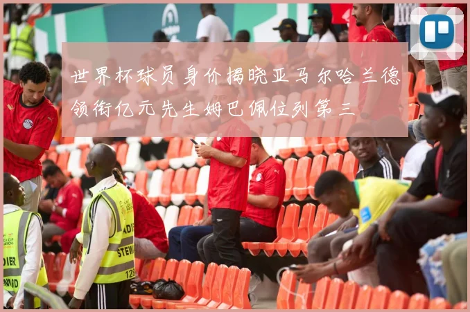 世界杯球员身价揭晓亚马尔哈兰德领衔亿元先生姆巴佩位列第三