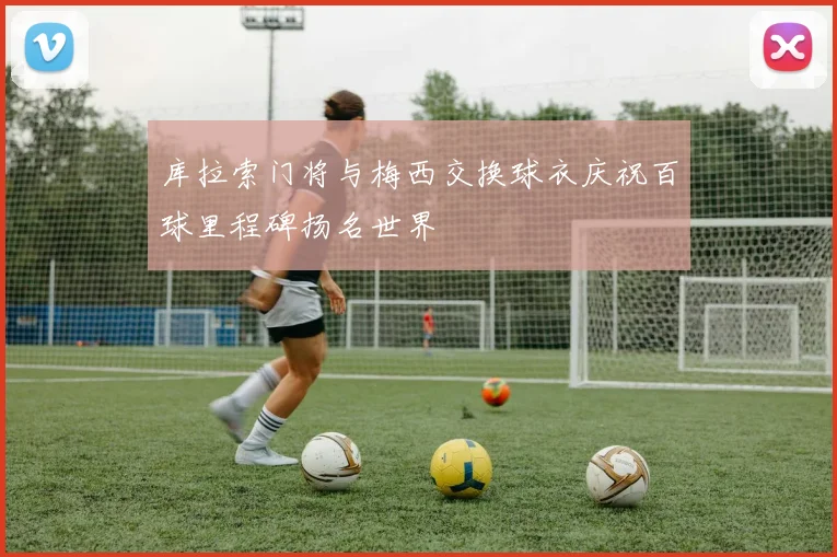 库拉索门将与梅西交换球衣庆祝百球里程碑扬名世界
