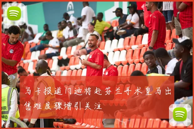 马卡报道门迪将赴芬兰手术皇马出售难度骤增引关注