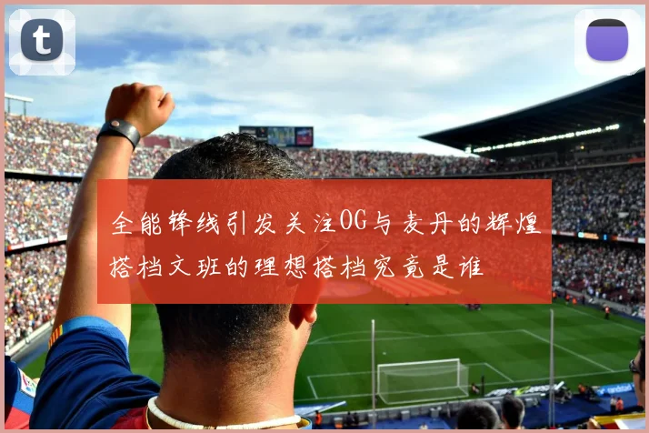 全能锋线引发关注OG与麦丹的辉煌搭档文班的理想搭档究竟是谁