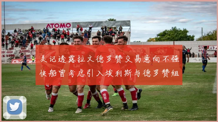 美记透露拉文德罗赞交易意向不强快船曾考虑引入埃利斯与德罗赞组合