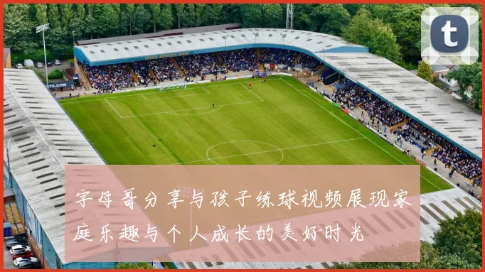 字母哥分享与孩子练球视频展现家庭乐趣与个人成长的美好时光
