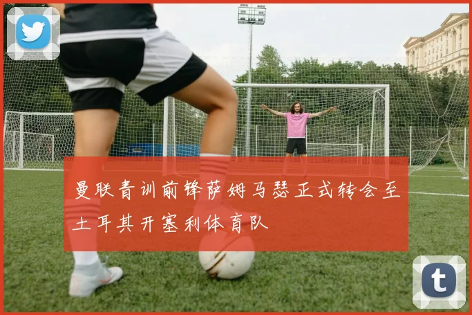 曼联青训前锋萨姆马瑟正式转会至土耳其开塞利体育队